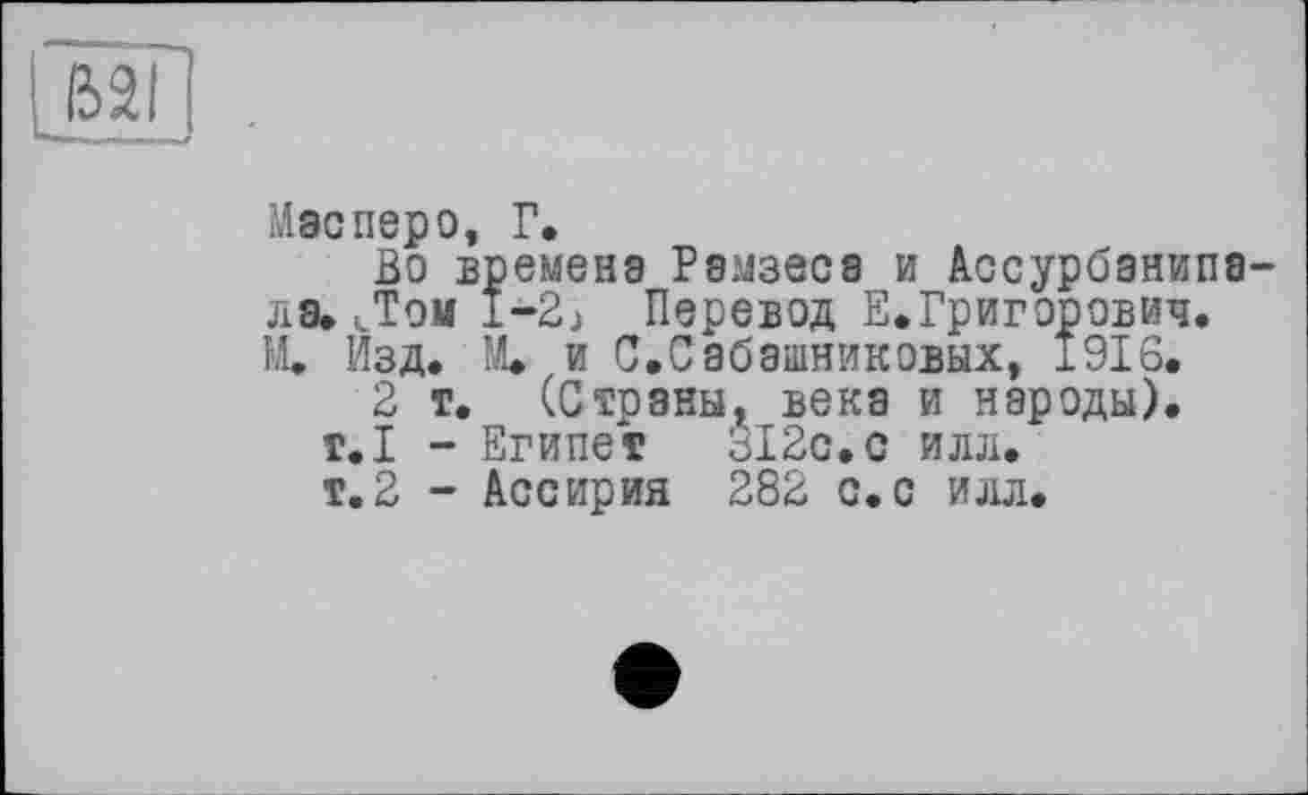 ﻿
Mac перо, Г,
Во времена Рамзеса и Ассурбанипа-ла» Дом l-2j Перевод Е.Григорович.
М. Изд* Щ и С.Сабашниковых, 1916.
2 т. (Страны, века и народы). т.Х - Египет 312с.с илл.
т. 2 - Ассирия 282 с. с илл.